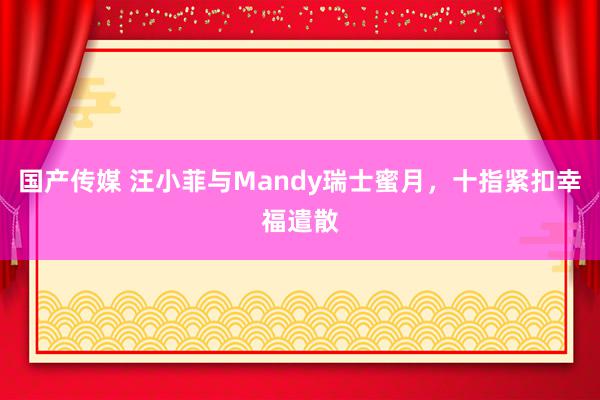 国产传媒 汪小菲与Mandy瑞士蜜月，十指紧扣幸福遣散
