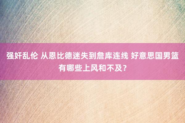 强奸乱伦 从恩比德迷失到詹库连线 好意思国男篮有哪些上风和不及？