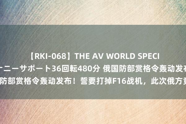 【RKI-068】THE AV WORLD SPECIAL あなただけに 最高のオナニーサポート36回転480分 俄国防部赏格令轰动发布！誓要打掉F16战机，此次俄方竟然拼了！