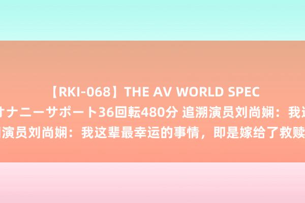 【RKI-068】THE AV WORLD SPECIAL あなただけに 最高のオナニーサポート36回転480分 追溯演员刘尚娴：我这辈最幸运的事情，即是嫁给了救赎我方的初恋