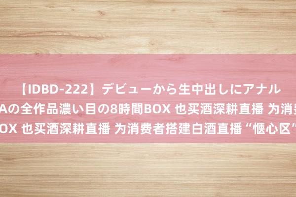 【IDBD-222】デビューから生中出しにアナルまで！最強の芸能人AYAの全作品濃い目の8時間BOX 也买酒深耕直播 为消费者搭建白酒直播“惬心区”
