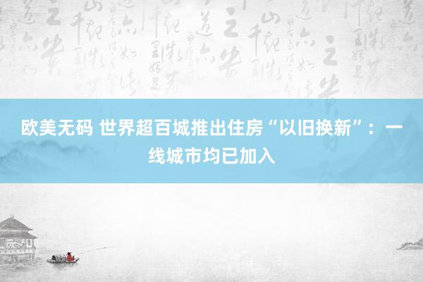 欧美无码 世界超百城推出住房“以旧换新”：一线城市均已加入