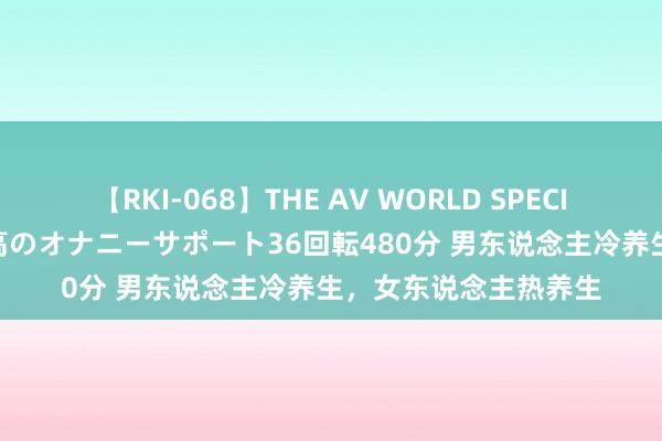 【RKI-068】THE AV WORLD SPECIAL あなただけに 最高のオナニーサポート36回転480分 男东说念主冷养生，女东说念主热养生