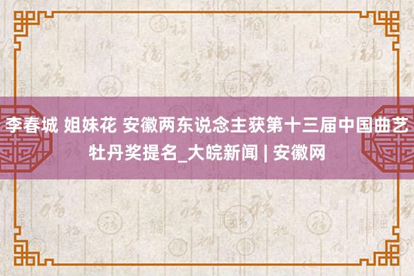 李春城 姐妹花 安徽两东说念主获第十三届中国曲艺牡丹奖提名_大皖新闻 | 安徽网