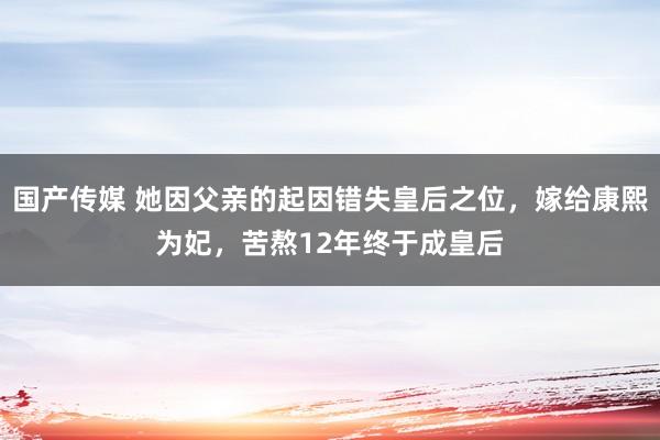 国产传媒 她因父亲的起因错失皇后之位，嫁给康熙为妃，苦熬12年终于成皇后