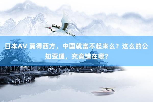 日本AV 莫得西方，中国就富不起来么？这么的公知歪理，究竟错在哪？