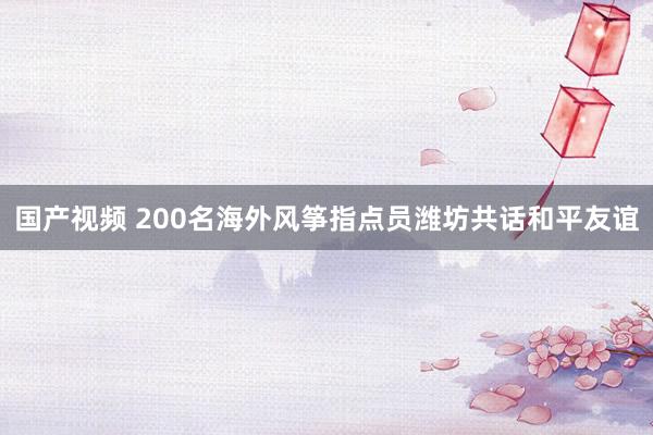 国产视频 200名海外风筝指点员潍坊共话和平友谊