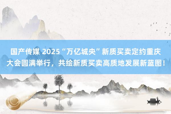 国产传媒 2025“万亿城央”新质买卖定约重庆大会圆满举行，共绘新质买卖高质地发展新蓝图！