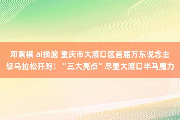 邓紫棋 ai换脸 重庆市大渡口区首届万东说念主级马拉松开跑！“三大亮点”尽显大渡口半马魔力