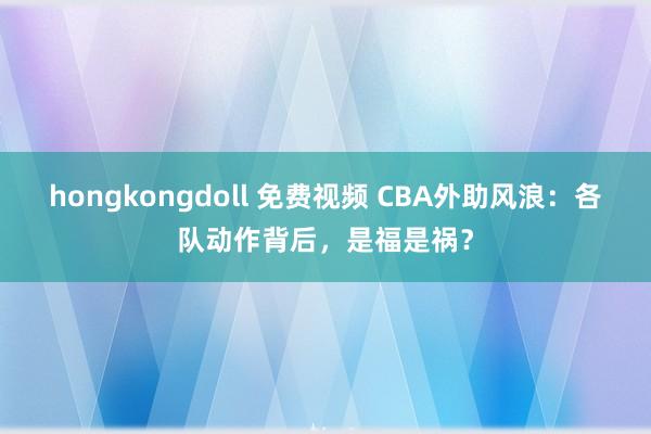 hongkongdoll 免费视频 CBA外助风浪：各队动作背后，是福是祸？