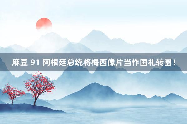 麻豆 91 阿根廷总统将梅西像片当作国礼转圜！