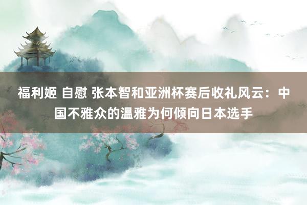 福利姬 自慰 张本智和亚洲杯赛后收礼风云：中国不雅众的温雅为何倾向日本选手
