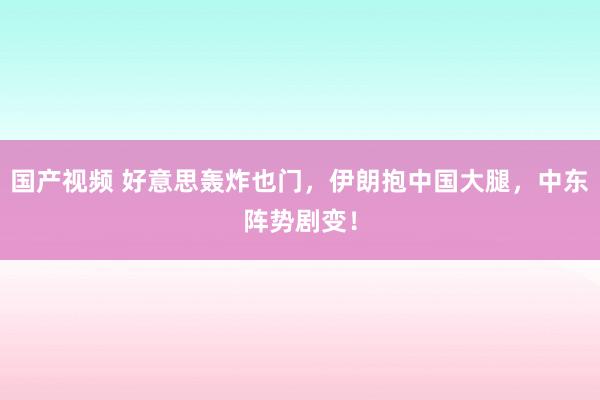 国产视频 好意思轰炸也门，伊朗抱中国大腿，中东阵势剧变！