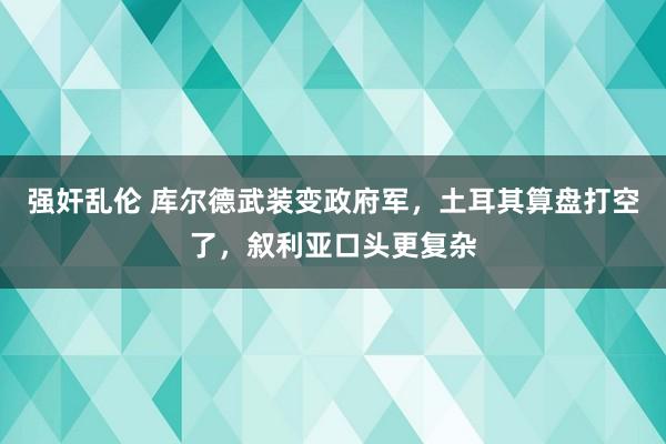 强奸乱伦 库尔德武装变政府军，土耳其算盘打空了，叙利亚口头更复杂