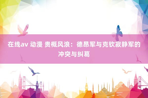 在线av 动漫 贵概风浪：德昂军与克钦寂静军的冲突与纠葛