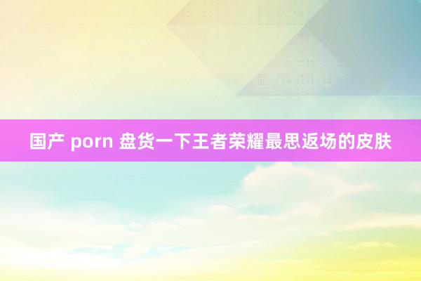国产 porn 盘货一下王者荣耀最思返场的皮肤