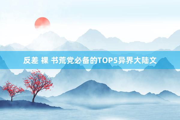 反差 裸 书荒党必备的TOP5异界大陆文