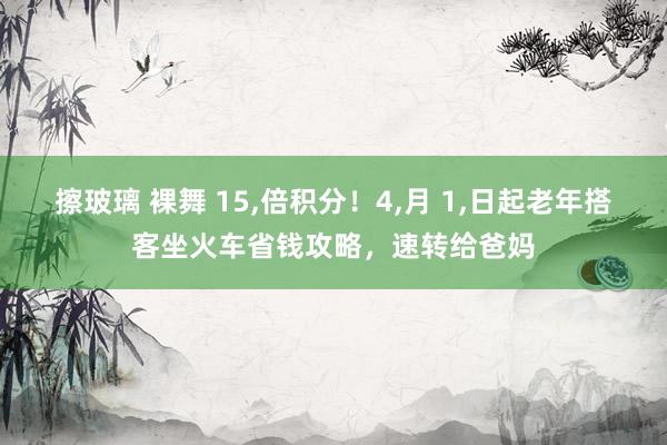 擦玻璃 裸舞 15,倍积分！4,月 1,日起老年搭客坐火车省钱攻略，速转给爸妈