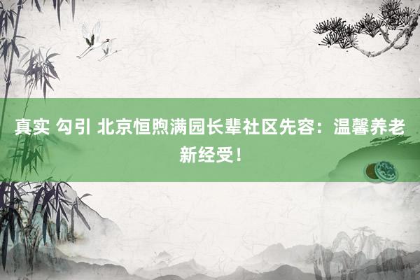 真实 勾引 北京恒煦满园长辈社区先容：温馨养老新经受！