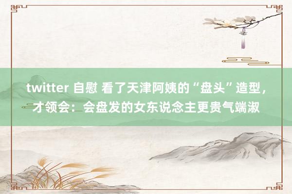 twitter 自慰 看了天津阿姨的“盘头”造型，才领会：会盘发的女东说念主更贵气端淑