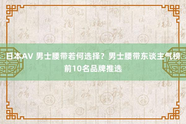 日本AV 男士腰带若何选择？男士腰带东谈主气榜前10名品牌推选