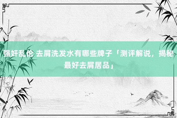 强奸乱伦 去屑洗发水有哪些牌子「测评解说，揭秘最好去屑居品」