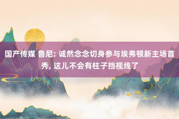 国产传媒 鲁尼: 诚然念念切身参与埃弗顿新主场首秀, 这儿不会有柱子挡视线了