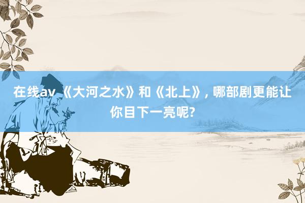 在线av 《大河之水》和《北上》, 哪部剧更能让你目下一亮呢?