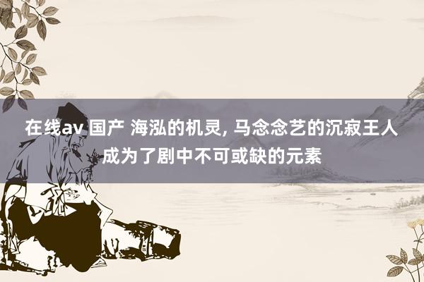 在线av 国产 海泓的机灵, 马念念艺的沉寂王人成为了剧中不可或缺的元素
