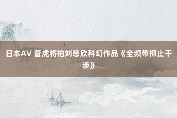 日本AV 管虎将拍刘慈欣科幻作品《全频带抑止干涉》