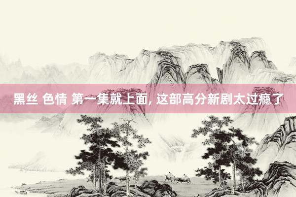 黑丝 色情 第一集就上面, 这部高分新剧太过瘾了