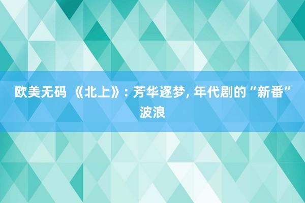 欧美无码 《北上》: 芳华逐梦, 年代剧的“新番”波浪