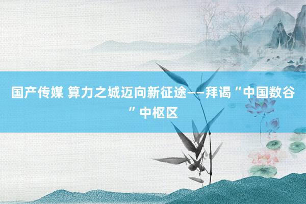 国产传媒 算力之城迈向新征途——拜谒“中国数谷”中枢区