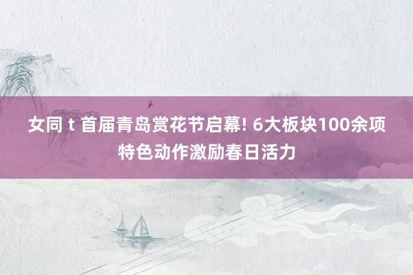 女同 t 首届青岛赏花节启幕! 6大板块100余项特色动作激励春日活力
