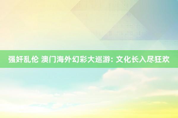 强奸乱伦 澳门海外幻彩大巡游: 文化长入尽狂欢