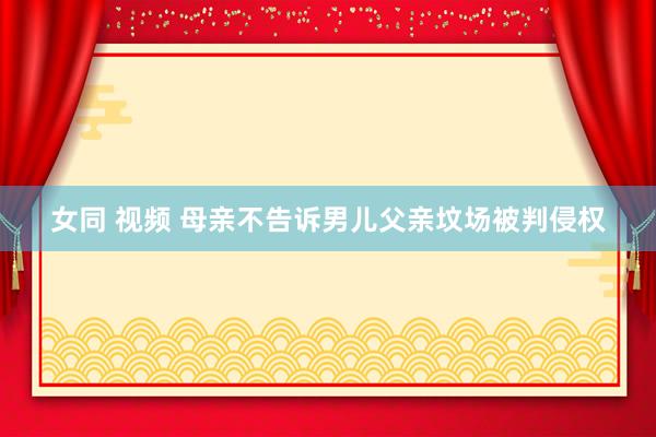 女同 视频 母亲不告诉男儿父亲坟场被判侵权