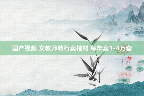 国产视频 女教师转行卖棺材 每年卖3-4万套