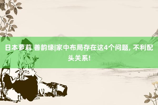 日本萝莉 善韵缘|家中布局存在这4个问题, 不利配头关系!