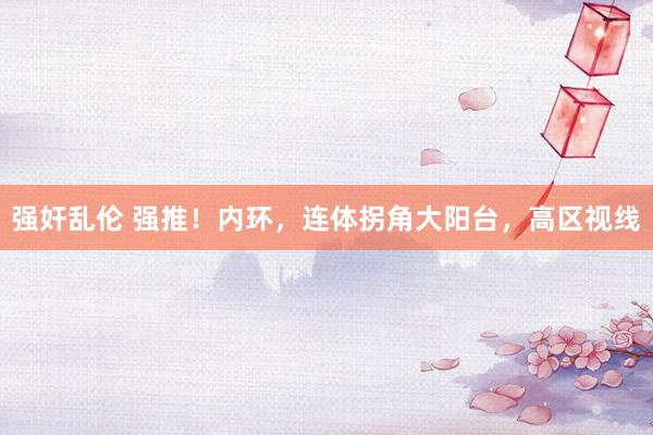 强奸乱伦 强推！内环，连体拐角大阳台，高区视线