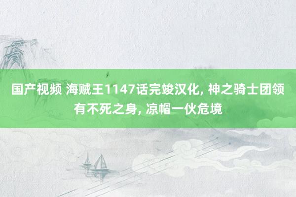 国产视频 海贼王1147话完竣汉化, 神之骑士团领有不死之身, 凉帽一伙危境