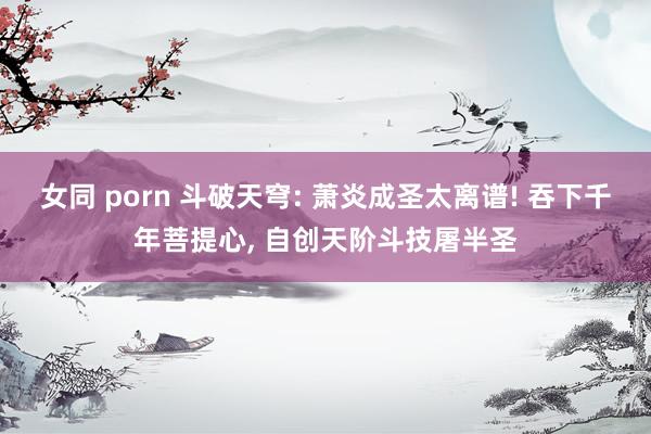 女同 porn 斗破天穹: 萧炎成圣太离谱! 吞下千年菩提心, 自创天阶斗技屠半圣