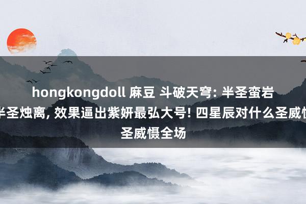 hongkongdoll 麻豆 斗破天穹: 半圣蛮岩大战半圣烛离, 效果逼出紫妍最弘大号! 四星辰对什么圣威慑全场