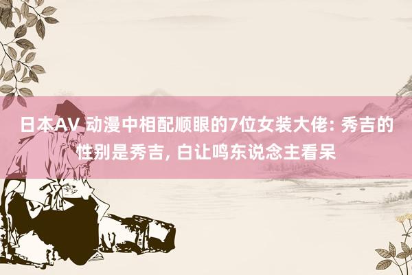 日本AV 动漫中相配顺眼的7位女装大佬: 秀吉的性别是秀吉, 白让鸣东说念主看呆