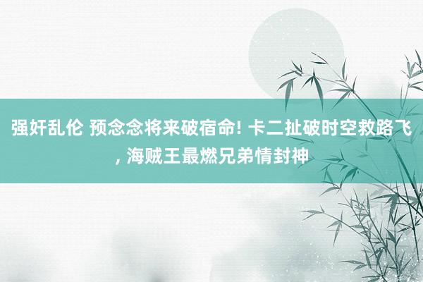 强奸乱伦 预念念将来破宿命! 卡二扯破时空救路飞, 海贼王最燃兄弟情封神