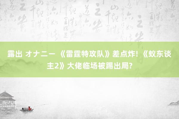露出 オナニー 《雷霆特攻队》差点炸! 《蚁东谈主2》大佬临场被踢出局?