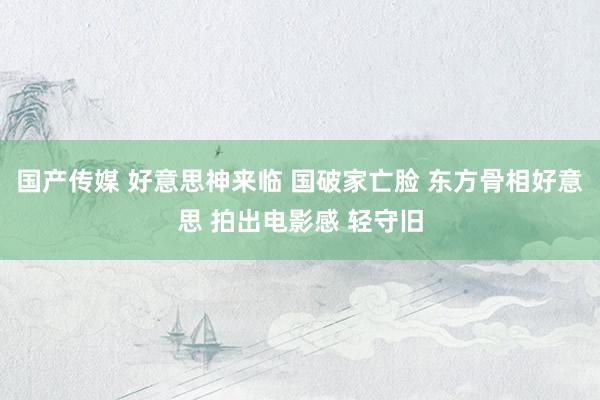 国产传媒 好意思神来临 国破家亡脸 东方骨相好意思 拍出电影感 轻守旧