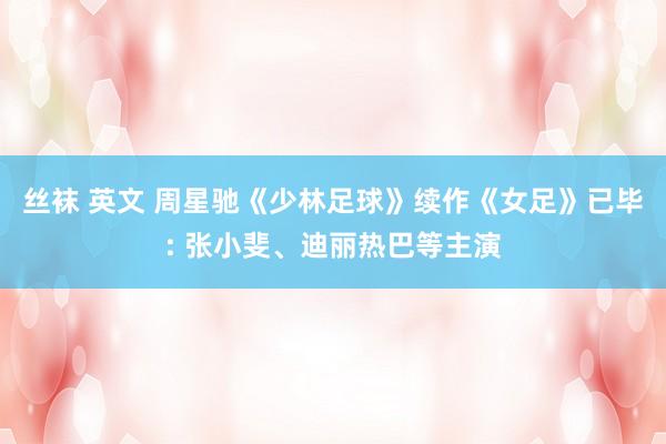丝袜 英文 周星驰《少林足球》续作《女足》已毕: 张小斐、迪丽热巴等主演