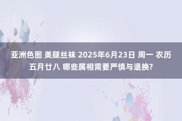 亚洲色图 美腿丝袜 2025年6月23日 周一 农历五月廿八 哪些属相需要严慎与退换?