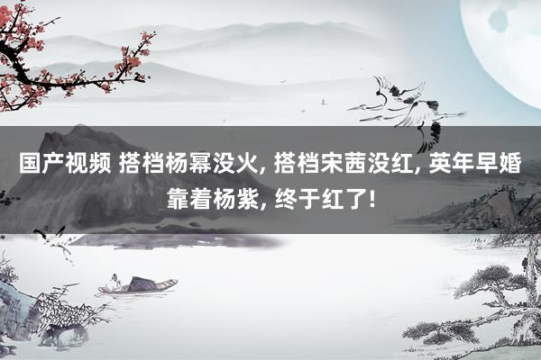 国产视频 搭档杨幂没火, 搭档宋茜没红, 英年早婚靠着杨紫, 终于红了!
