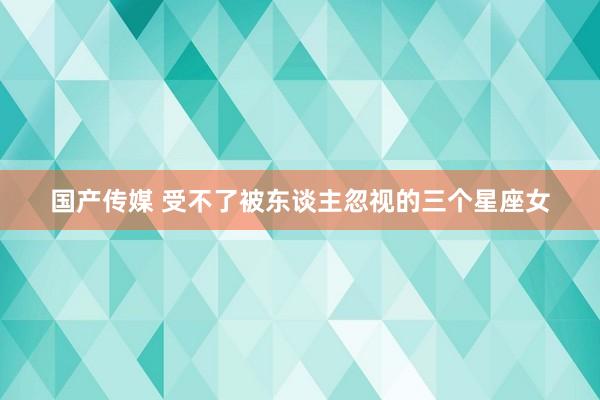 国产传媒 受不了被东谈主忽视的三个星座女